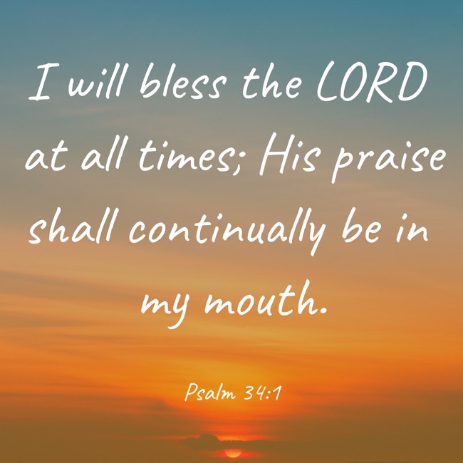 I will bless the LORD at all times; His praise shall continually be in my mouth. - Psalm 34:1