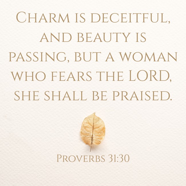 Charm is deceitful, and beauty is passing, but a woman who fears the LORD, she shall be praised. - Proverbs 31:30