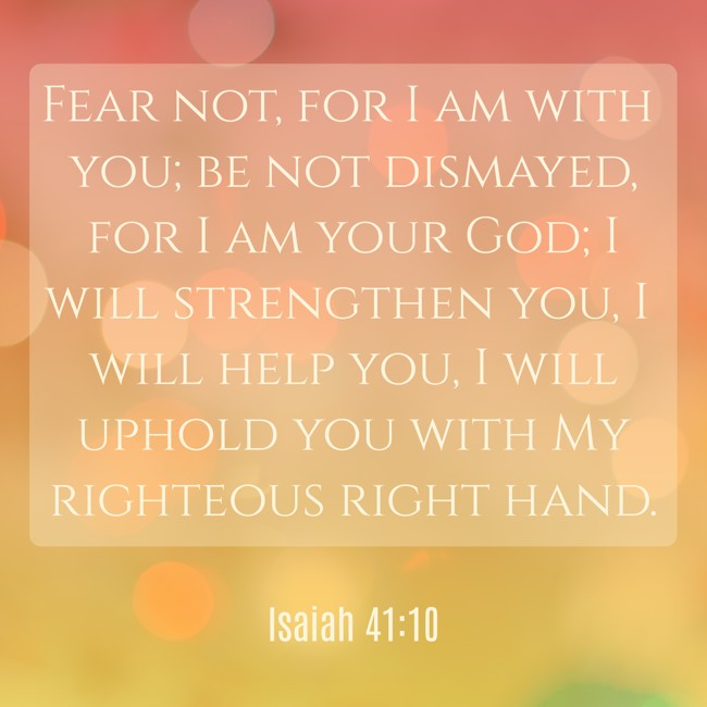 Fear not, for I am with you; be not dismayed, for I am your God; I will strengthen you, I will help you, I will uphold you with My righteous right hand. - Isaiah 41:10