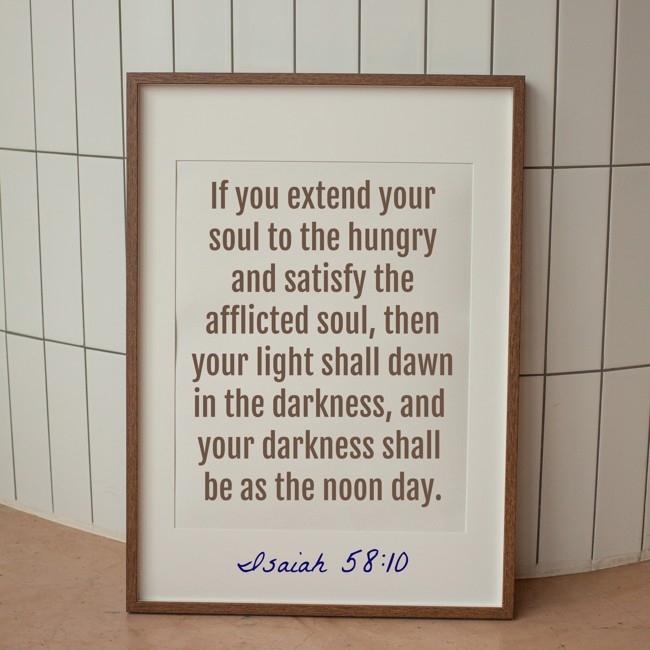 If you extend your soul to the hungry and satisfy the afflicted soul, then your light shall dawn in the darkness, and your darkness shall be as the noon day. - Isaiah 58:10