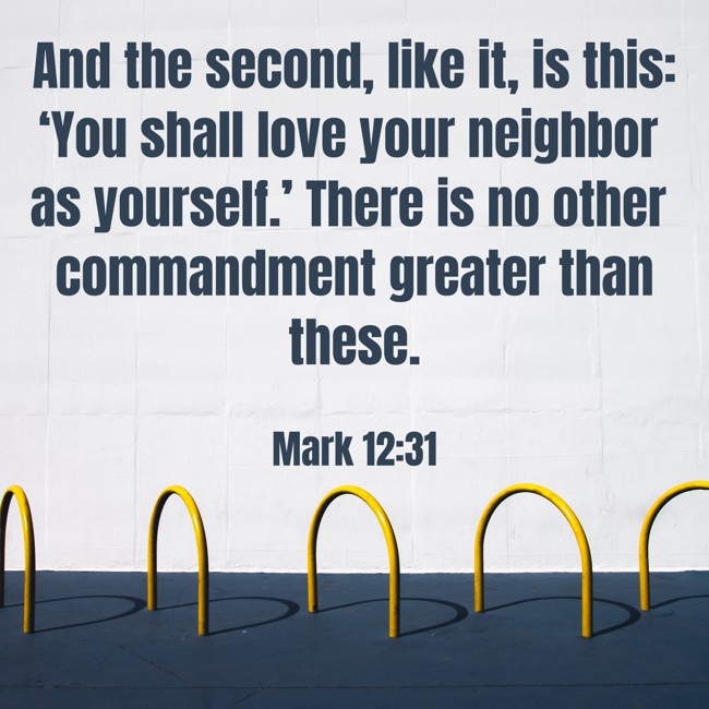 And the second, like it, is this: ‘You shall love your neighbor as yourself.’ There is no other commandment greater than these. - Mark 12:31