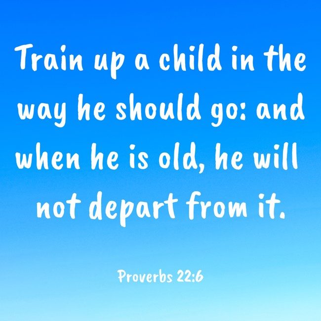 Train up a child in the way he should go: and when he is old, he will not depart from it. - Proverbs 22:6