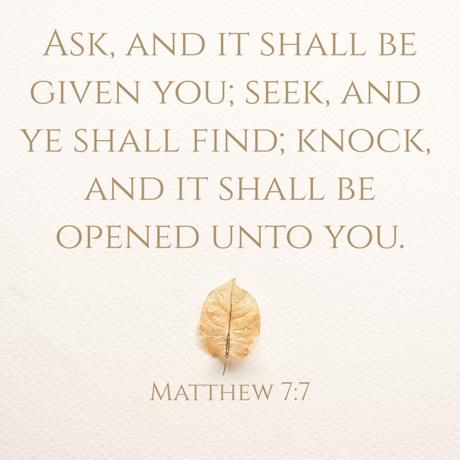 Ask, and it shall be given you; seek, and ye shall find; knock, and it shall be opened unto you. - Matthew 7:7