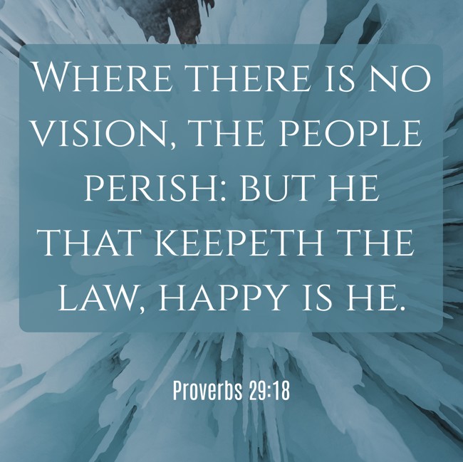 Where there is no vision, the people perish: but he that keepeth the law, happy is he. - Proverbs 29:18