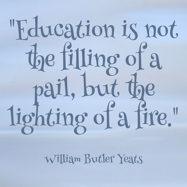 Education is not the filling of a pail, but the lighting of a fire. - William Butler Yeats