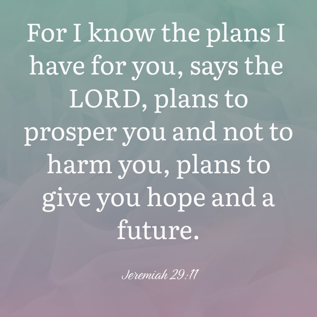 For I know the plans I have for you, says the LORD, plans to prosper you and not to harm you, plans to give you hope and a future. - Jeremiah 29:11