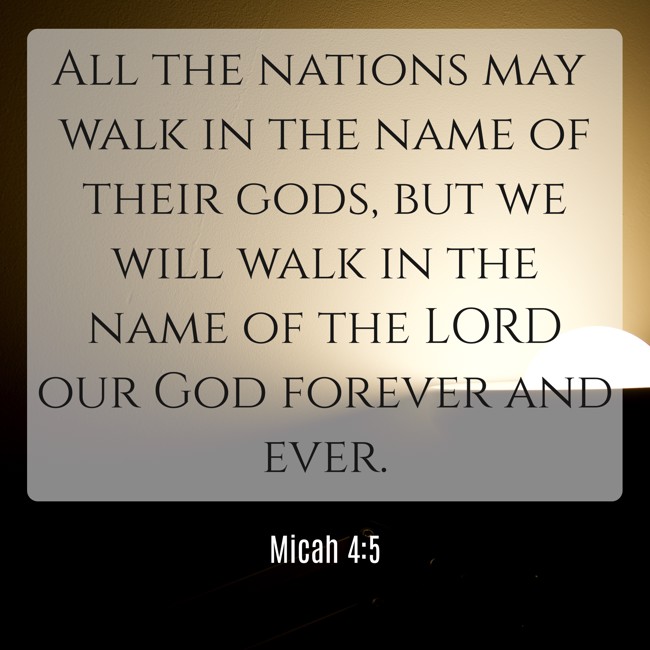 All the nations may walk in the name of their gods, but we will walk in the name of the LORD our God forever and ever. - Micah 4:5
