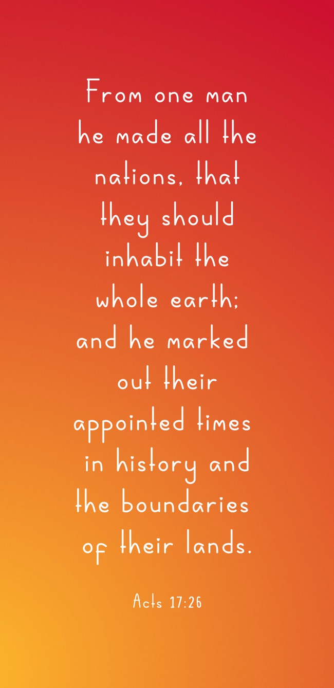 From one man he made all the nations, that they should inhabit the whole earth; and he marked out their appointed times in history and the boundaries of their lands. - Acts 17:26