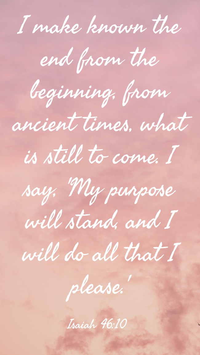 I make known the end from the beginning, from ancient times, what is still to come. I say, 'My purpose will stand, and I will do all that I please.' - Isaiah 46:10