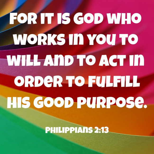 For it is God who works in you to will and to act in order to fulfill his good purpose. - Philippians 2:13
