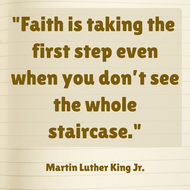 Faith is taking the first step even when you don’t see the whole staircase. - Martin Luther King Jr.