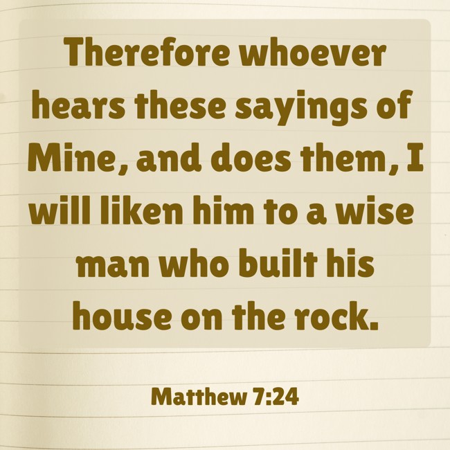 Therefore whoever hears these sayings of Mine, and does them, I will liken him to a wise man who built his house on the rock. - Matthew 7:24