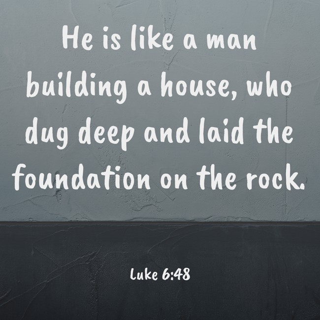 He is like a man building a house, who dug deep and laid the foundation on the rock. - Luke 6:48