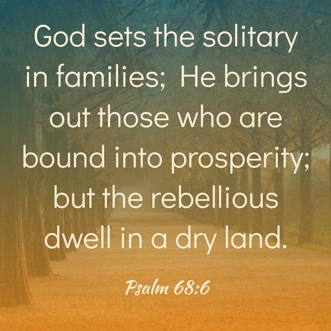 God sets the solitary in families; He brings out those who are bound into prosperity; but the rebellious dwell in a dry land. - Psalm 68:6