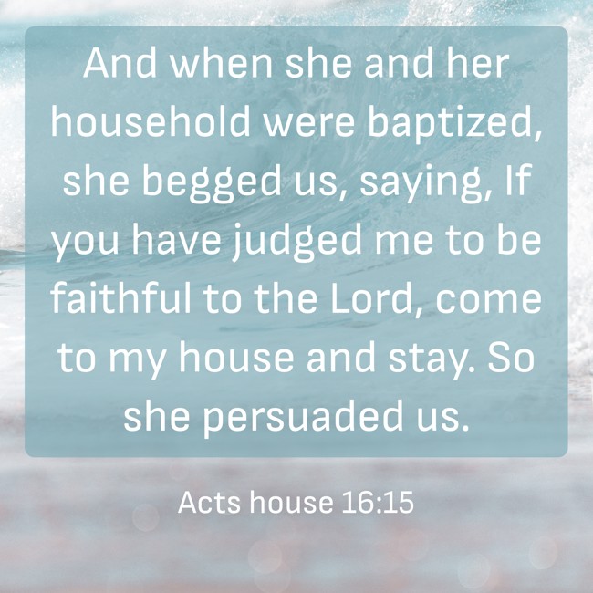 And when she and her household were baptized, she begged us, saying, If you have judged me to be faithful to the Lord, come to my house and stay. So she persuaded us. - Acts house 16:15