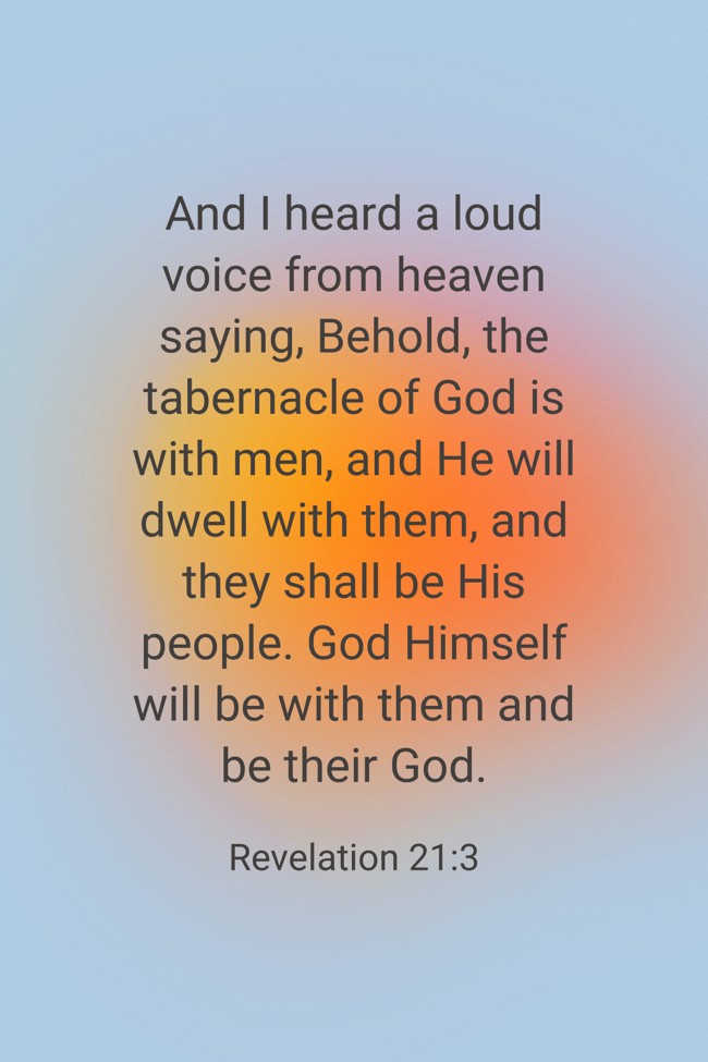 And I heard a loud voice from heaven saying, Behold, the tabernacle of God is with men, and He will dwell with them, and they shall be His people. God Himself will be with them and be their God. - Revelation 21:3