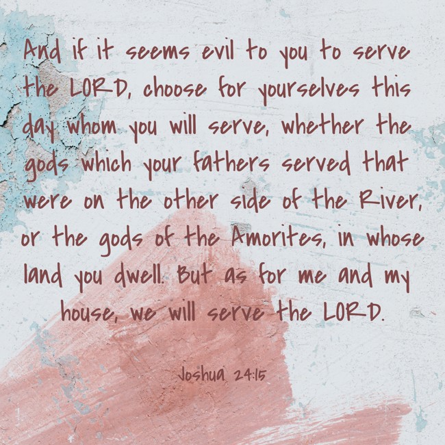 And if it seems evil to you to serve the LORD, choose for yourselves this day whom you will serve, whether the gods which your fathers served that were on the other side of the River, or the gods of the Amorites, in whose land you dwell. But as for me and my house, we will serve the LORD. - Joshua 24:15