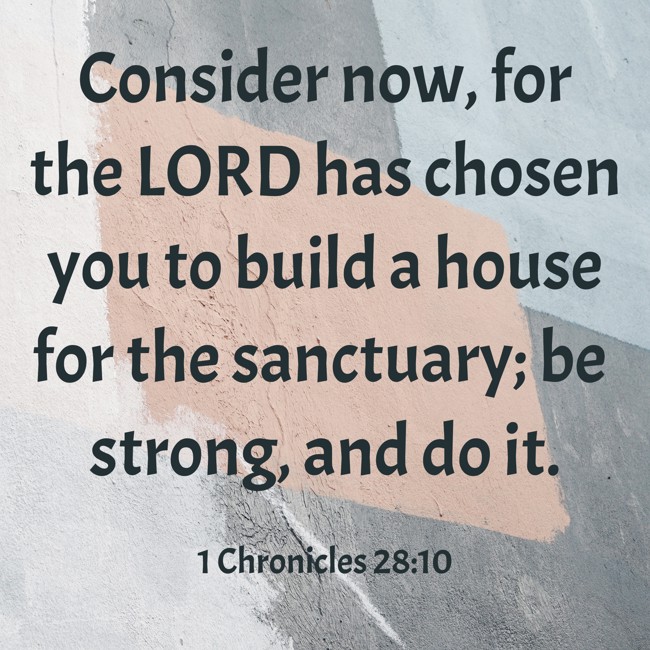 Consider now, for the LORD has chosen you to build a house for the sanctuary; be strong, and do it. - 1 Chronicles 28:10
