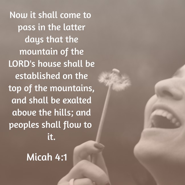 Now it shall come to pass in the latter days that the mountain of the LORD's house shall be established on the top of the mountains, and shall be exalted above the hills; and peoples shall flow to it. - Micah 4:1