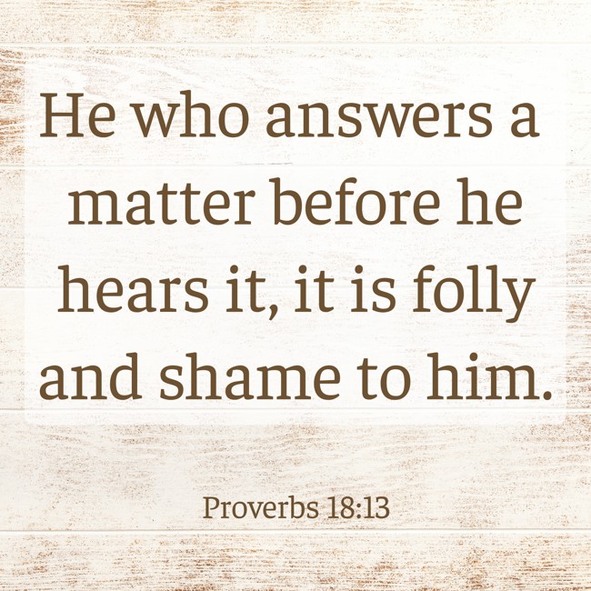 He who answers a matter before he hears it, it is folly and shame to him. - Proverbs 18:13