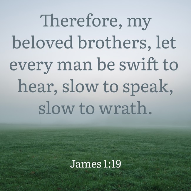 Therefore, my beloved brothers, let every man be swift to hear, slow to speak, slow to wrath. - James 1:19