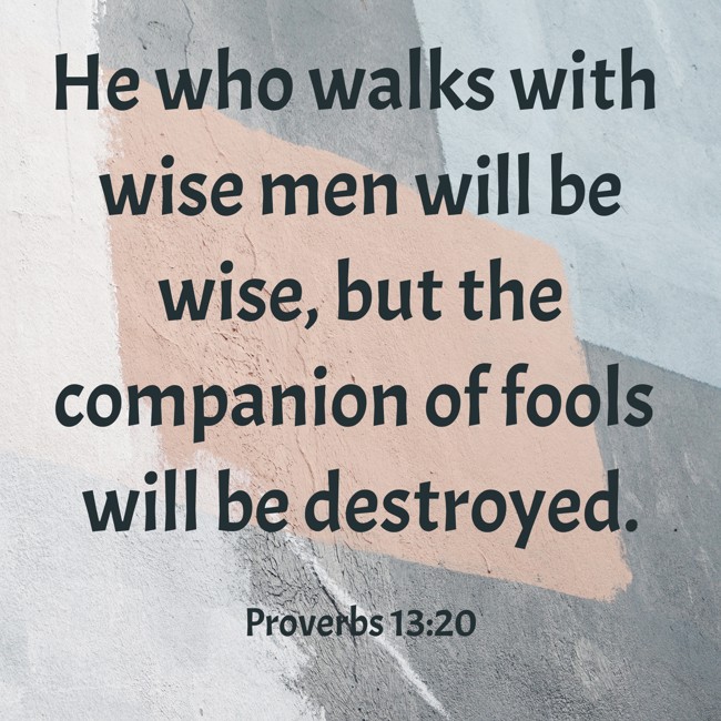 He who walks with wise men will be wise, but the companion of fools will be destroyed. - Proverbs 13:20