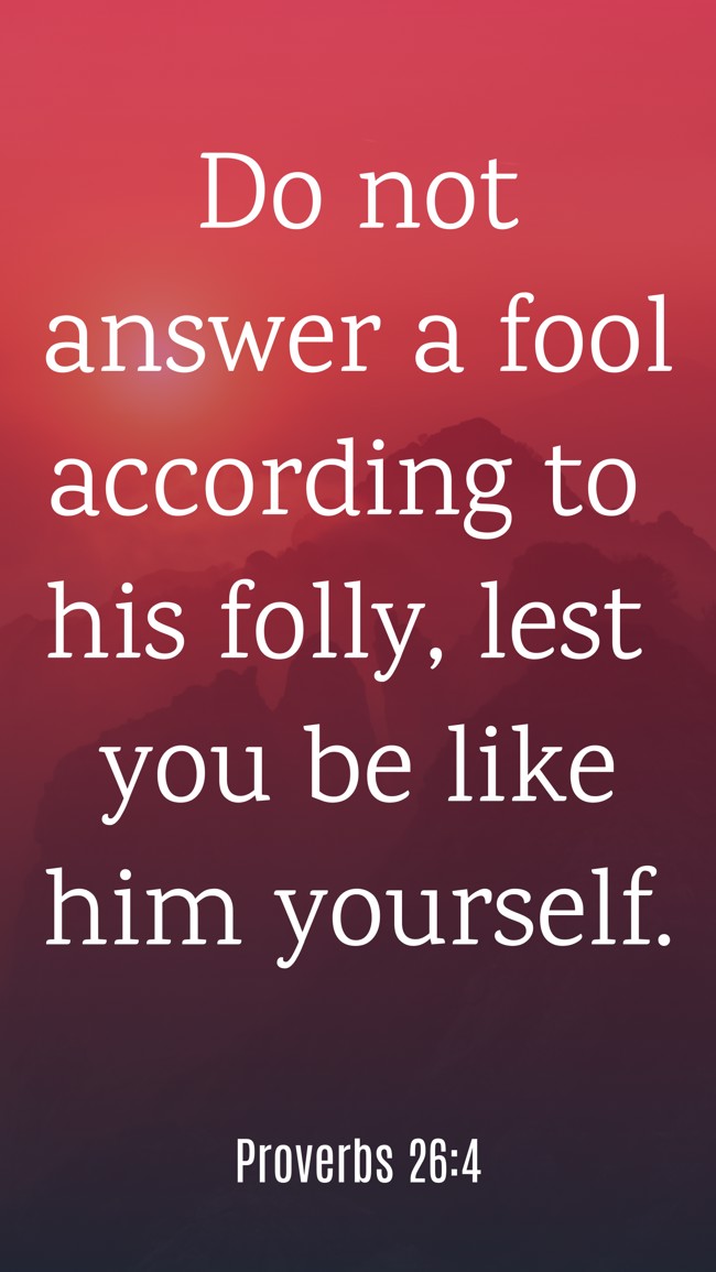 Do not answer a fool according to his folly, lest you be like him yourself. - Proverbs 26:4