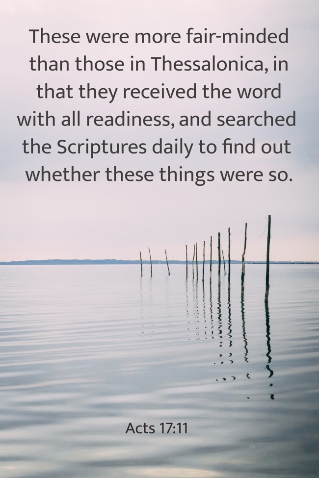 These were more fair-minded than those in Thessalonica, in that they received the word with all readiness, and searched the Scriptures daily to find out whether these things were so. - Acts 17:11