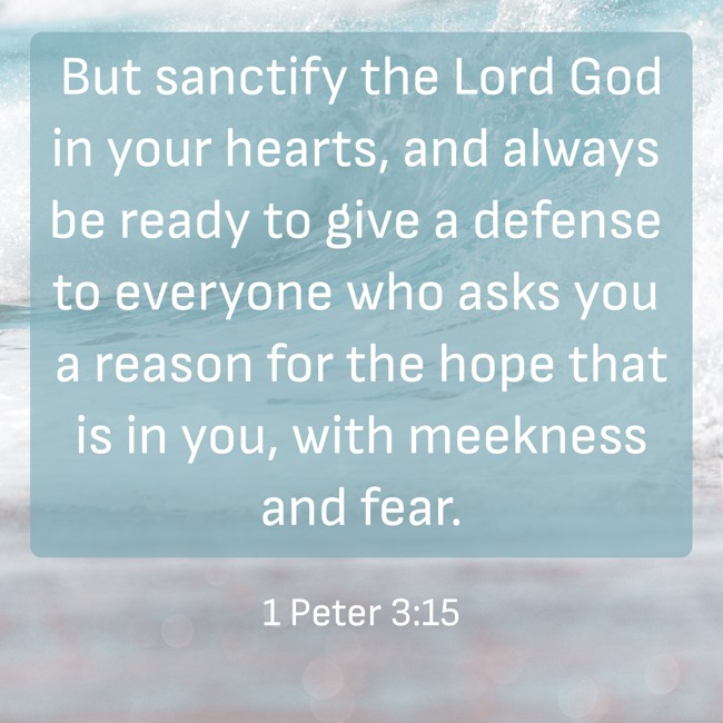 But sanctify the Lord God in your hearts, and always be ready to give a defense to everyone who asks you a reason for the hope that is in you, with meekness and fear. - 1 Peter 3:15