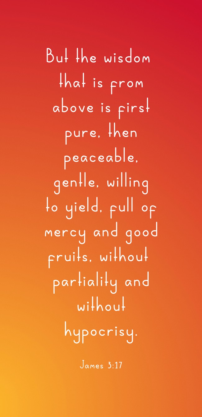 But the wisdom that is from above is first pure, then peaceable, gentle, willing to yield, full of mercy and good fruits, without partiality and without hypocrisy. - James 3:17