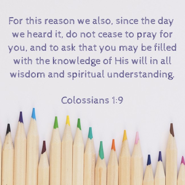 For this reason we also, since the day we heard it, do not cease to pray for you, and to ask that you may be filled with the knowledge of His will in all wisdom and spiritual understanding. - Colossians 1:9