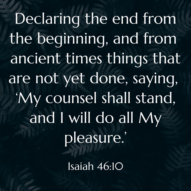 Declaring the end from the beginning, and from ancient times things that are not yet done, saying, ‘My counsel shall stand, and I will do all My pleasure.’ - Isaiah 46:10
