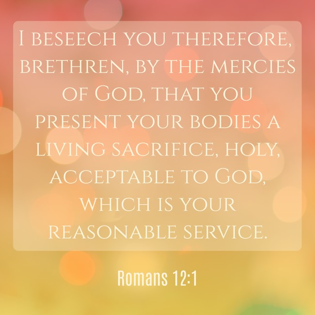 I beseech you therefore, brethren, by the mercies of God, that you present your bodies a living sacrifice, holy, acceptable to God, which is your reasonable service. - Romans 12:1