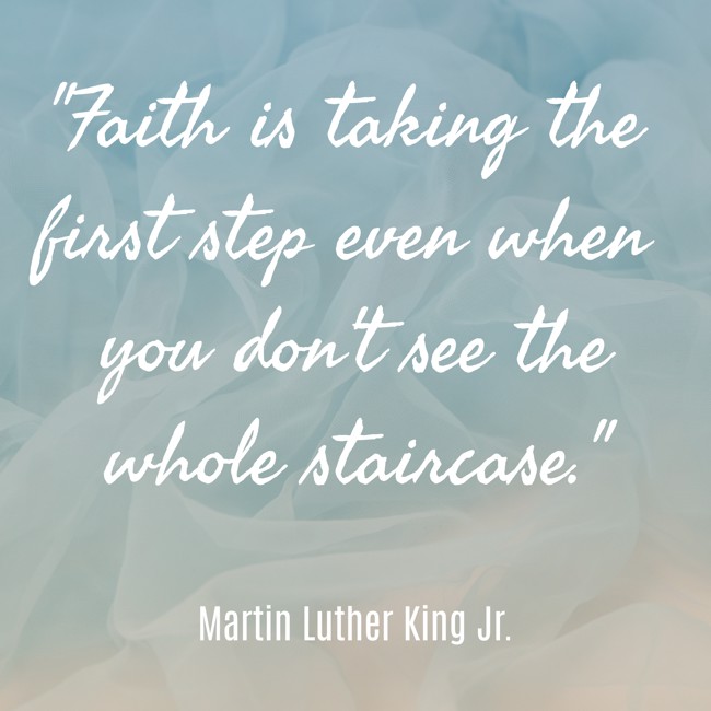 Faith is taking the first step even when you don't see the whole staircase. - Martin Luther King Jr.