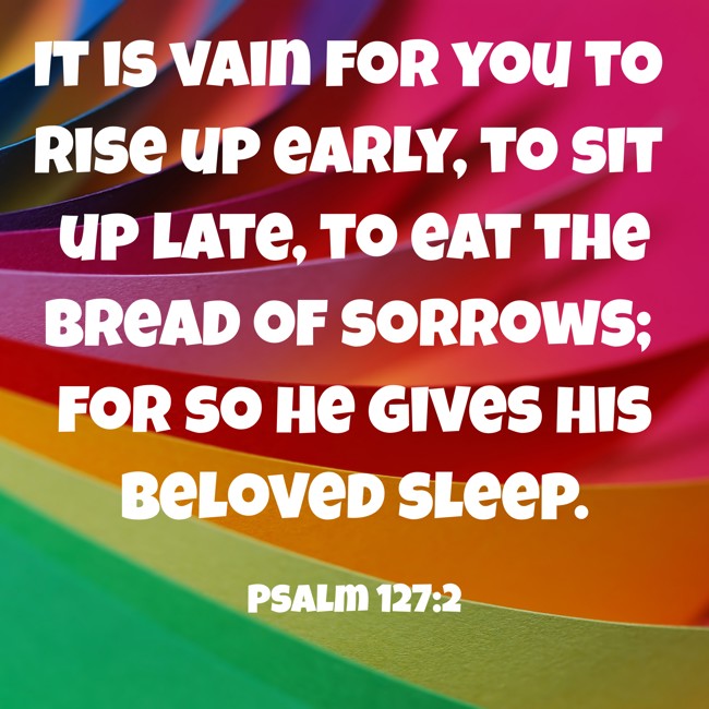 It is vain for you to rise up early, to sit up late, to eat the bread of sorrows; for so He gives His beloved sleep. - Psalm 127:2