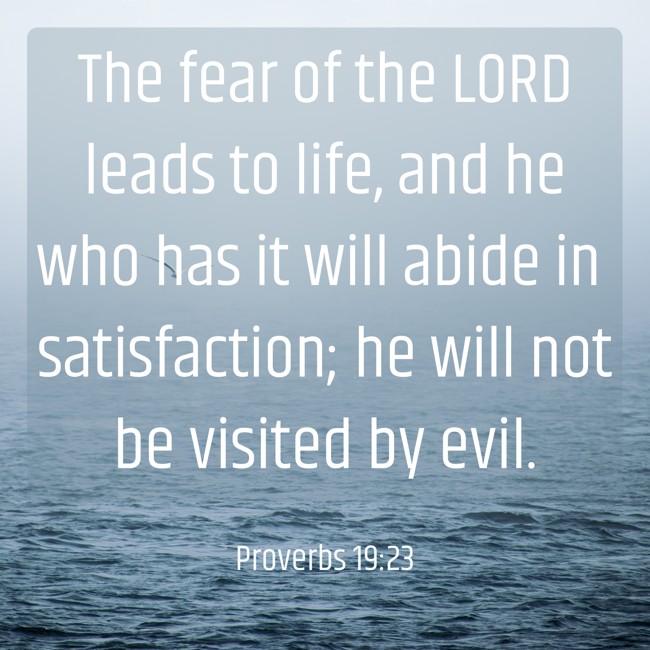 The fear of the LORD leads to life, and he who has it will abide in satisfaction; he will not be visited by evil. - Proverbs 19:23
