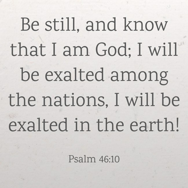 Be still, and know that I am God; I will be exalted among the nations, I will be exalted in the earth! - Psalm 46:10