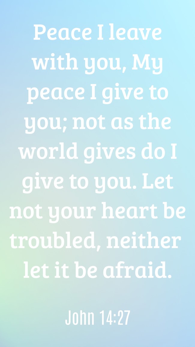 Peace I leave with you, My peace I give to you; not as the world gives do I give to you. Let not your heart be troubled, neither let it be afraid. - John 14:27