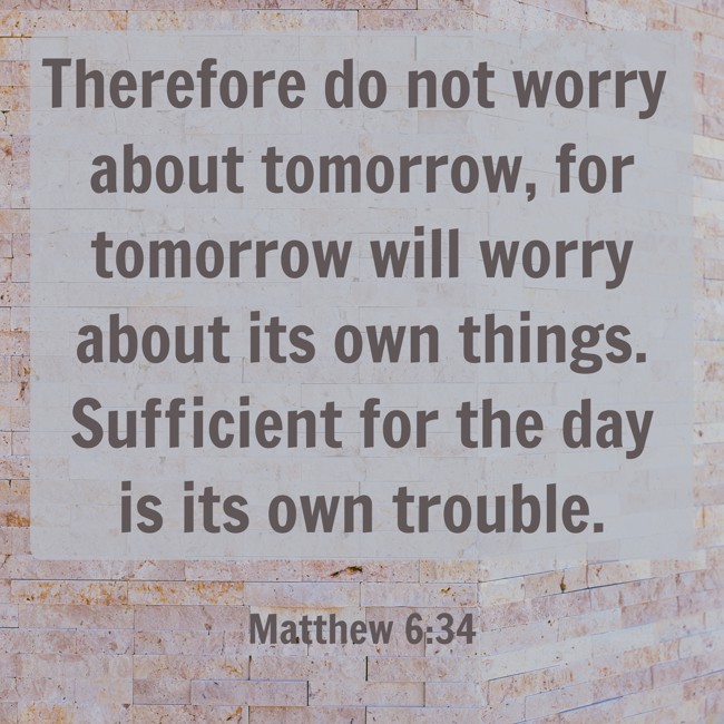 Therefore do not worry about tomorrow, for tomorrow will worry about its own things. Sufficient for the day is its own trouble. - Matthew 6:34