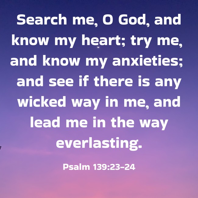 Search me, O God, and know my heart; try me, and know my anxieties; and see if there is any wicked way in me, and lead me in the way everlasting. - Psalm 139:23-24