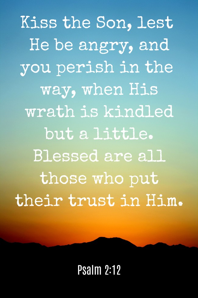 Kiss the Son, lest He be angry, and you perish in the way, when His wrath is kindled but a little. Blessed are all those who put their trust in Him. - Psalm 2:12