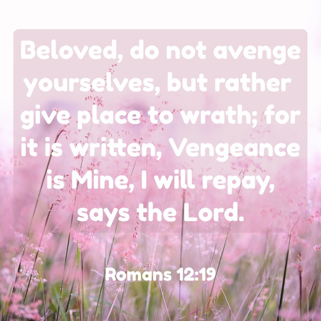 Beloved, do not avenge yourselves, but rather give place to wrath; for it is written, Vengeance is Mine, I will repay, says the Lord. - Romans 12:19