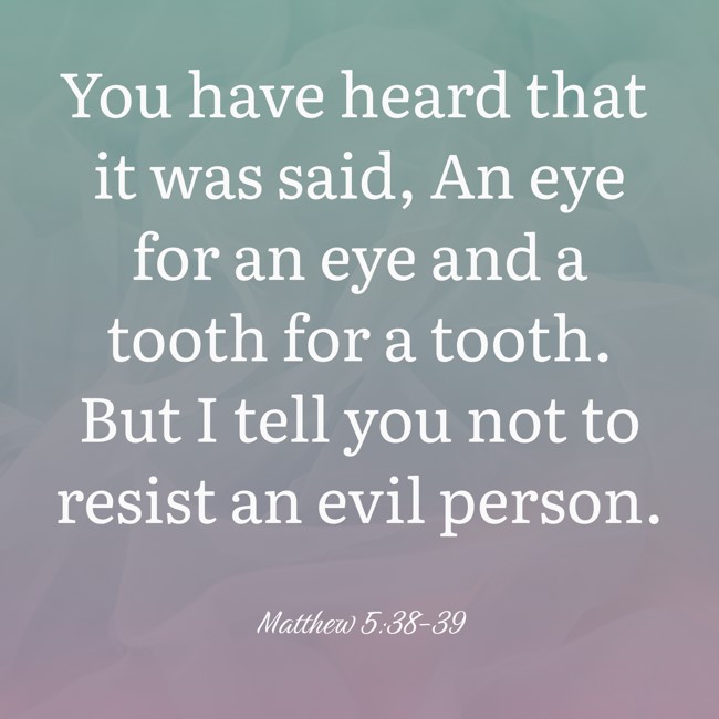 You have heard that it was said, An eye for an eye and a tooth for a tooth. But I tell you not to resist an evil person. - Matthew 5:38-39
