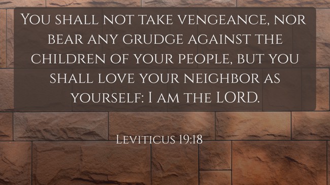 You shall not take vengeance, nor bear any grudge against the children of your people, but you shall love your neighbor as yourself: I am the LORD. - Leviticus 19:18