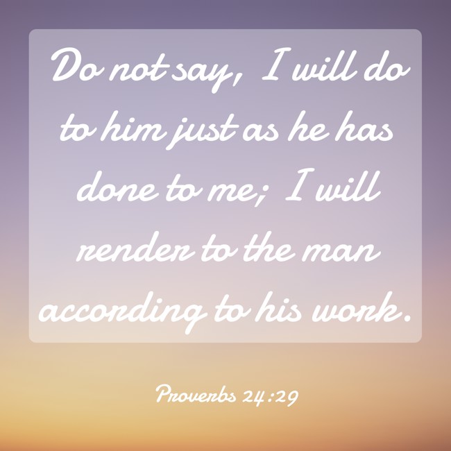 Do not say, I will do to him just as he has done to me; I will render to the man according to his work. - Proverbs 24:29