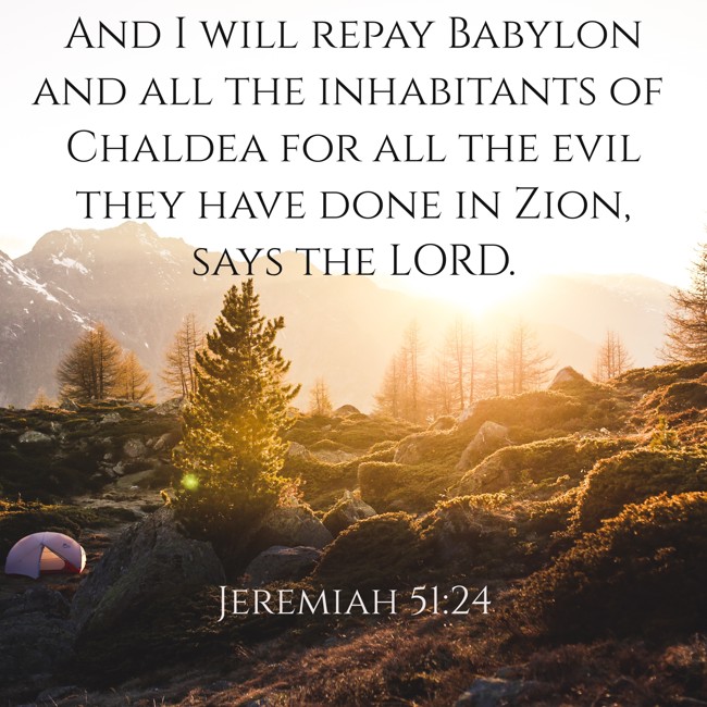 And I will repay Babylon and all the inhabitants of Chaldea for all the evil they have done in Zion, says the LORD. - Jeremiah 51:24