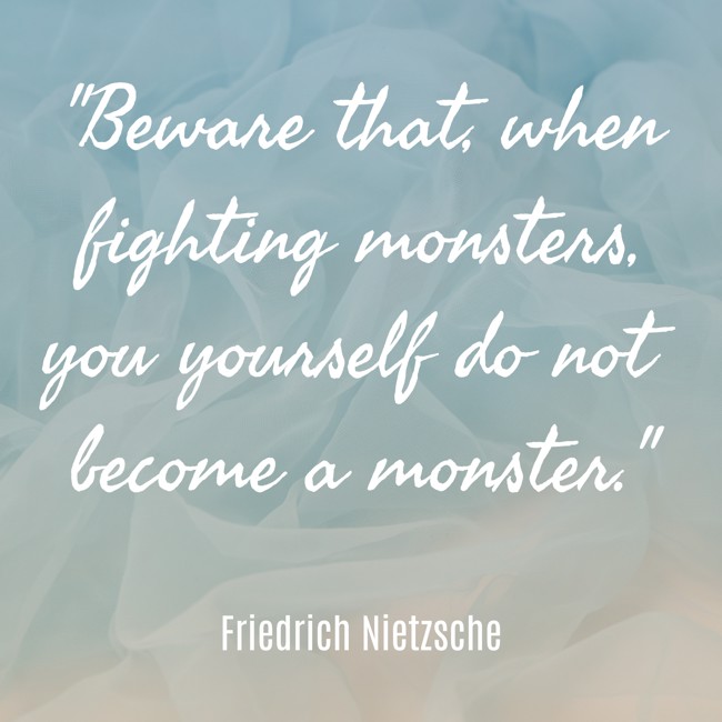 Beware that, when fighting monsters, you yourself do not become a monster. - Friedrich Nietzsche