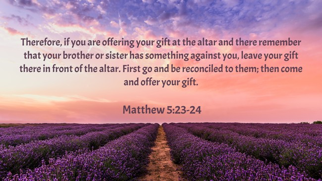Therefore, if you are offering your gift at the altar and there remember that your brother or sister has something against you, leave your gift there in front of the altar. First go and be reconciled to them; then come and offer your gift. - Matthew 5:23-24