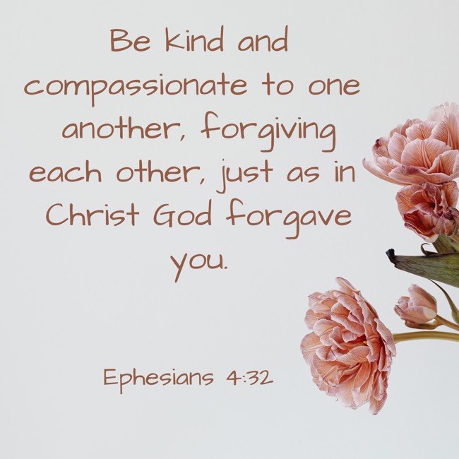 Be kind and compassionate to one another, forgiving each other, just as in Christ God forgave you. - Ephesians 4:32
