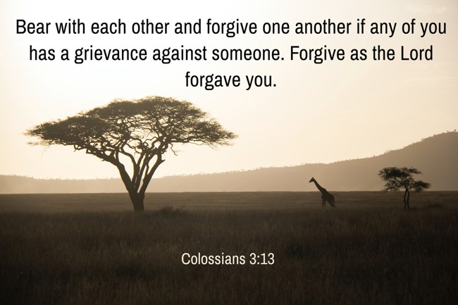 Bear with each other and forgive one another if any of you has a grievance against someone. Forgive as the Lord forgave you. - Colossians 3:13